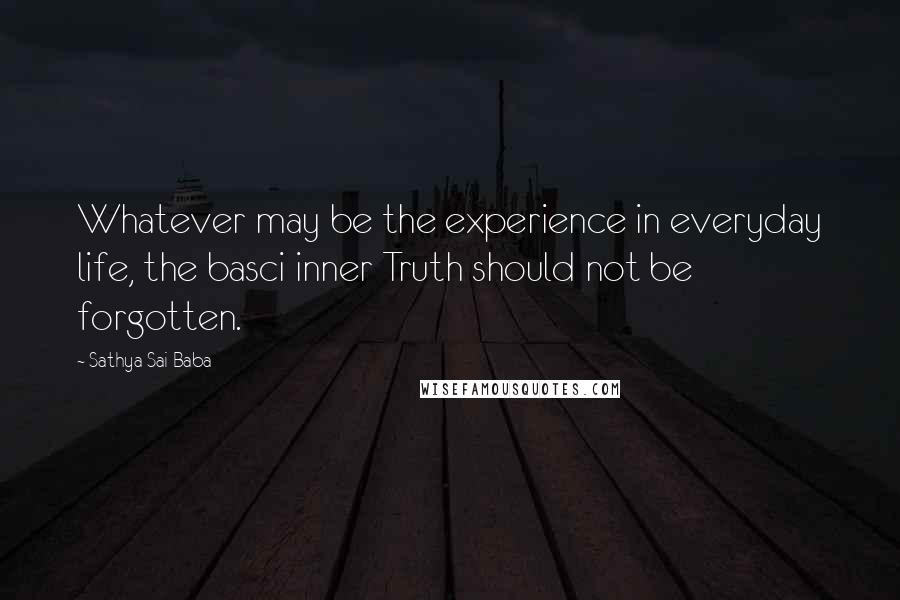 Sathya Sai Baba Quotes: Whatever may be the experience in everyday life, the basci inner Truth should not be forgotten.