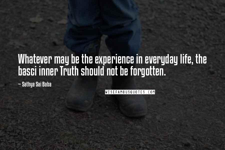 Sathya Sai Baba Quotes: Whatever may be the experience in everyday life, the basci inner Truth should not be forgotten.