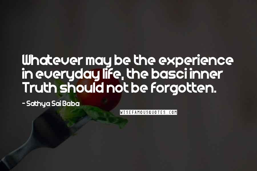 Sathya Sai Baba Quotes: Whatever may be the experience in everyday life, the basci inner Truth should not be forgotten.