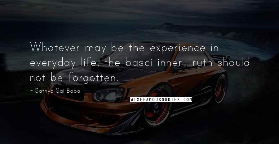 Sathya Sai Baba Quotes: Whatever may be the experience in everyday life, the basci inner Truth should not be forgotten.