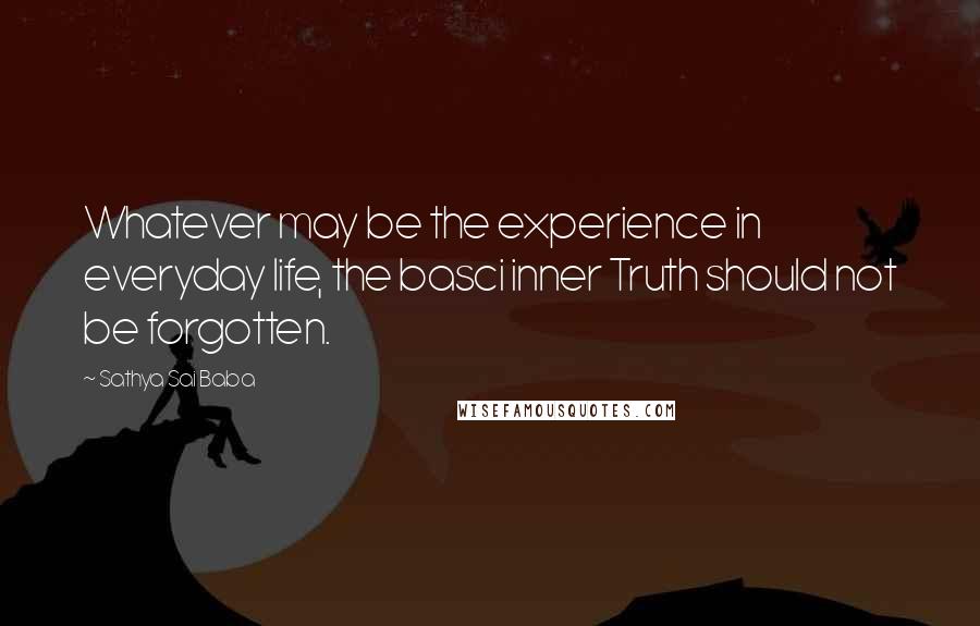 Sathya Sai Baba Quotes: Whatever may be the experience in everyday life, the basci inner Truth should not be forgotten.