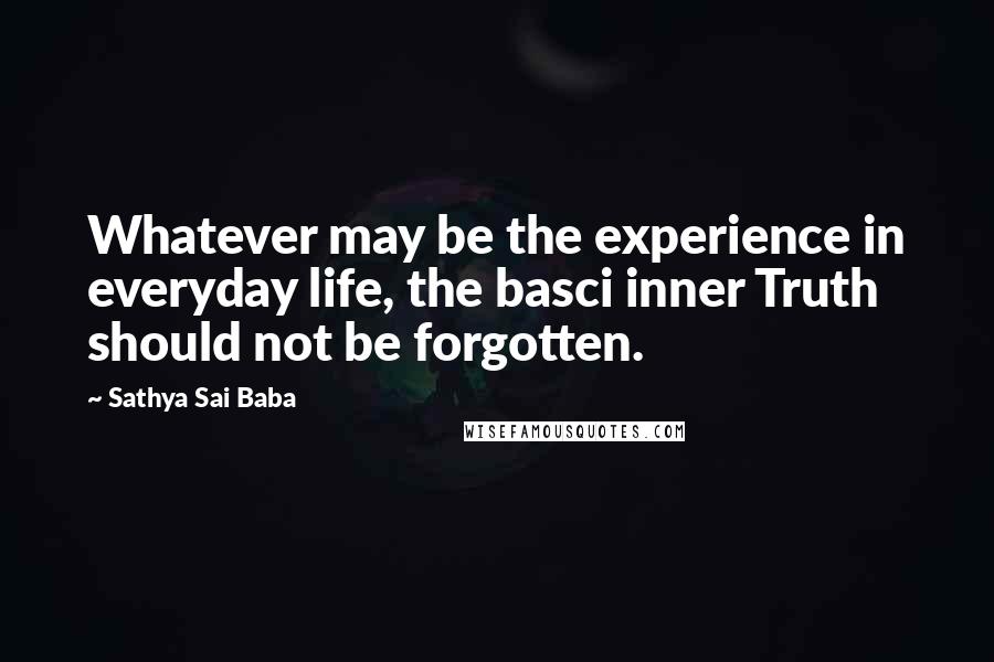 Sathya Sai Baba Quotes: Whatever may be the experience in everyday life, the basci inner Truth should not be forgotten.