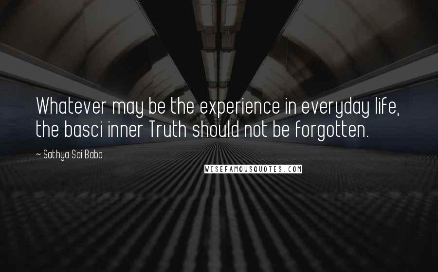 Sathya Sai Baba Quotes: Whatever may be the experience in everyday life, the basci inner Truth should not be forgotten.