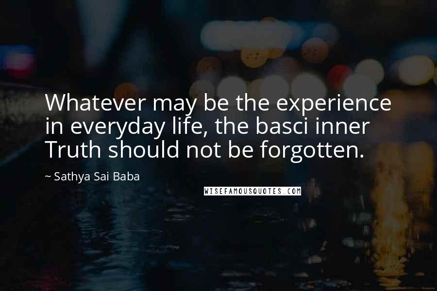 Sathya Sai Baba Quotes: Whatever may be the experience in everyday life, the basci inner Truth should not be forgotten.