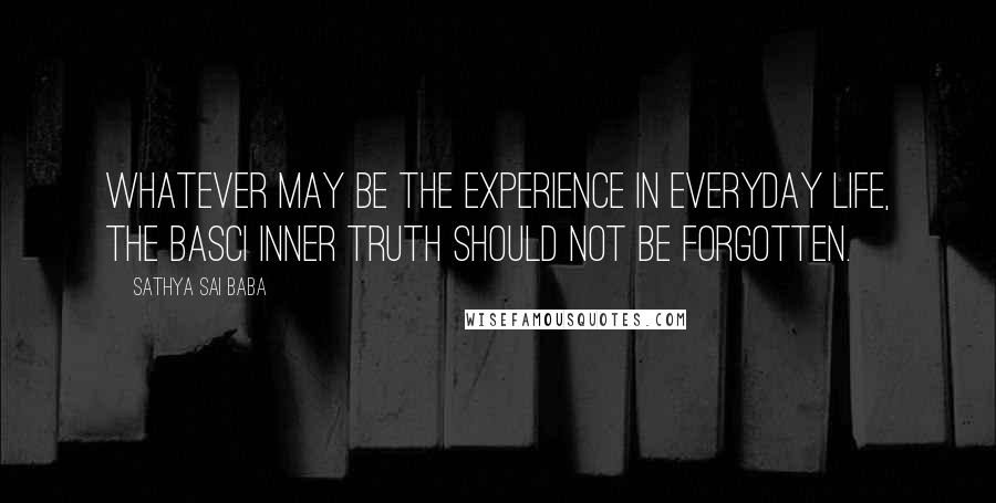 Sathya Sai Baba Quotes: Whatever may be the experience in everyday life, the basci inner Truth should not be forgotten.