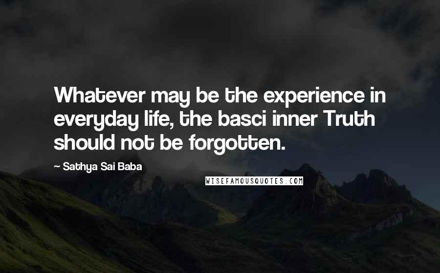 Sathya Sai Baba Quotes: Whatever may be the experience in everyday life, the basci inner Truth should not be forgotten.