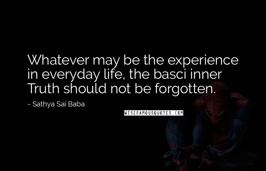 Sathya Sai Baba Quotes: Whatever may be the experience in everyday life, the basci inner Truth should not be forgotten.