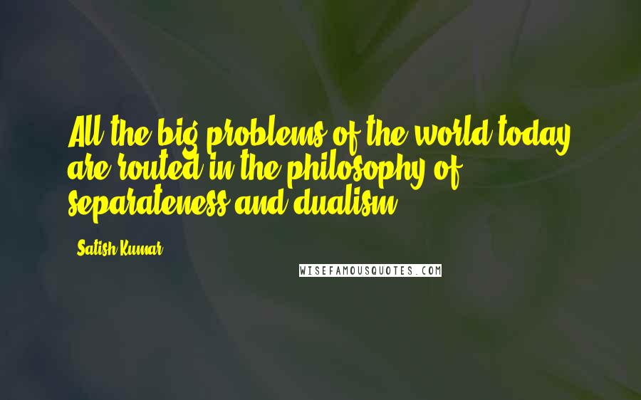 Satish Kumar Quotes: All the big problems of the world today are routed in the philosophy of separateness and dualism.