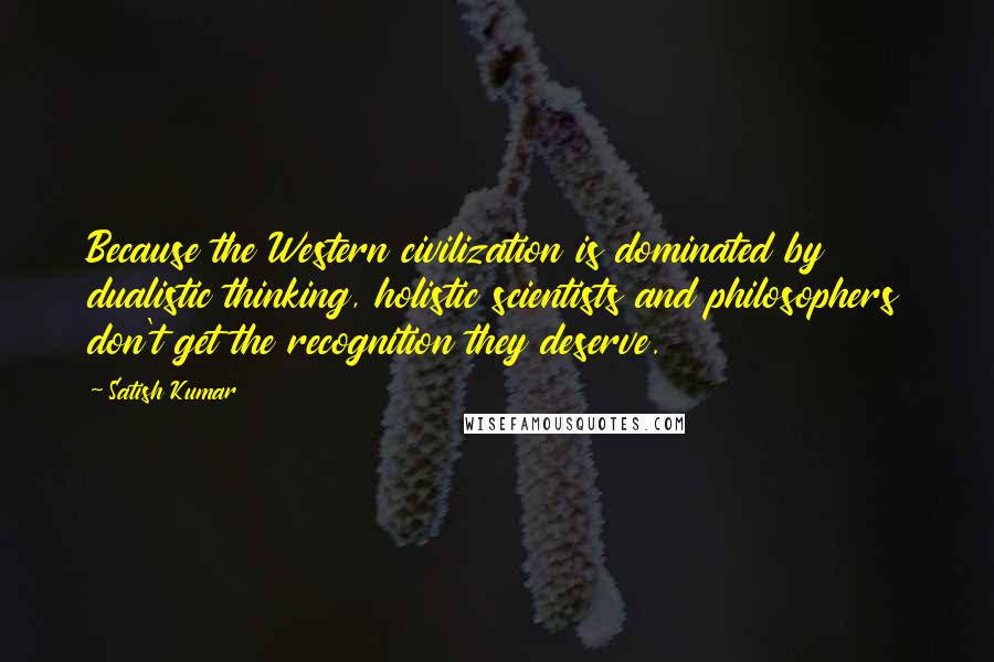 Satish Kumar Quotes: Because the Western civilization is dominated by dualistic thinking, holistic scientists and philosophers don't get the recognition they deserve.