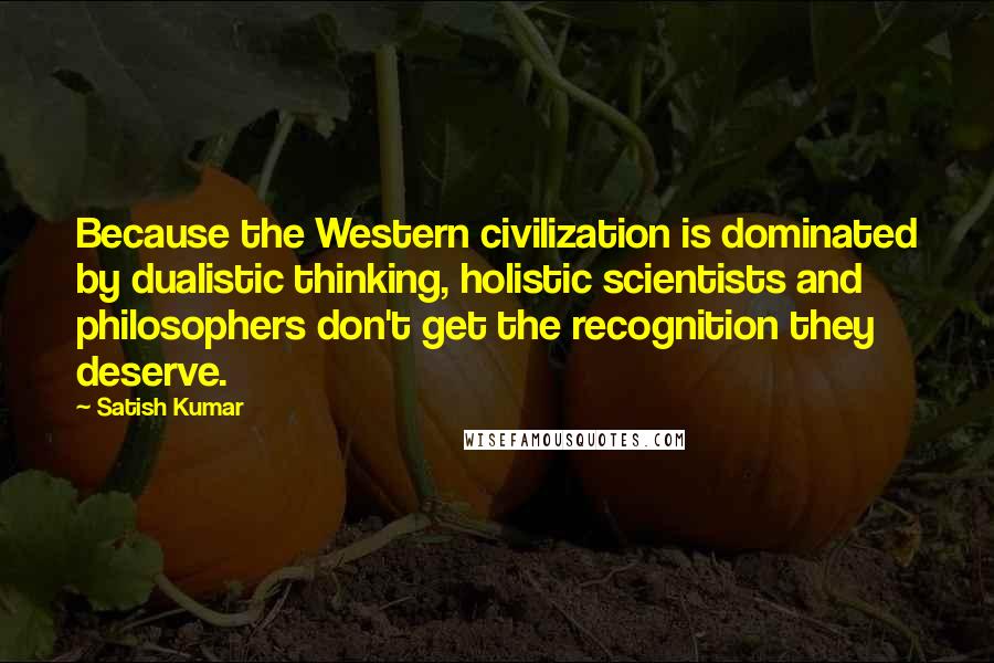 Satish Kumar Quotes: Because the Western civilization is dominated by dualistic thinking, holistic scientists and philosophers don't get the recognition they deserve.