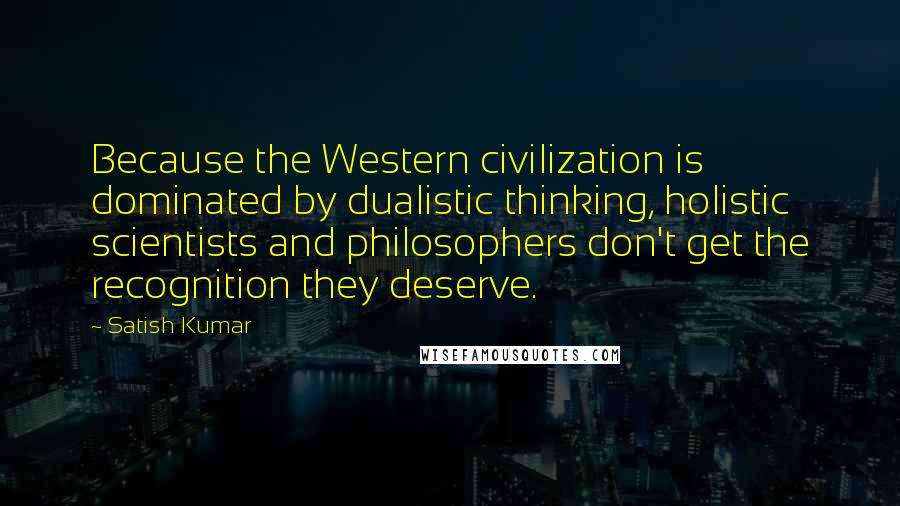 Satish Kumar Quotes: Because the Western civilization is dominated by dualistic thinking, holistic scientists and philosophers don't get the recognition they deserve.