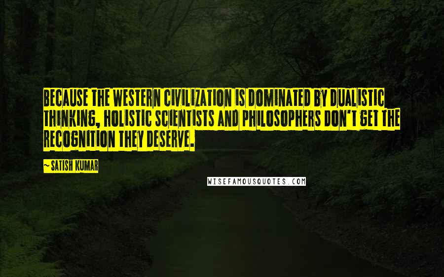 Satish Kumar Quotes: Because the Western civilization is dominated by dualistic thinking, holistic scientists and philosophers don't get the recognition they deserve.