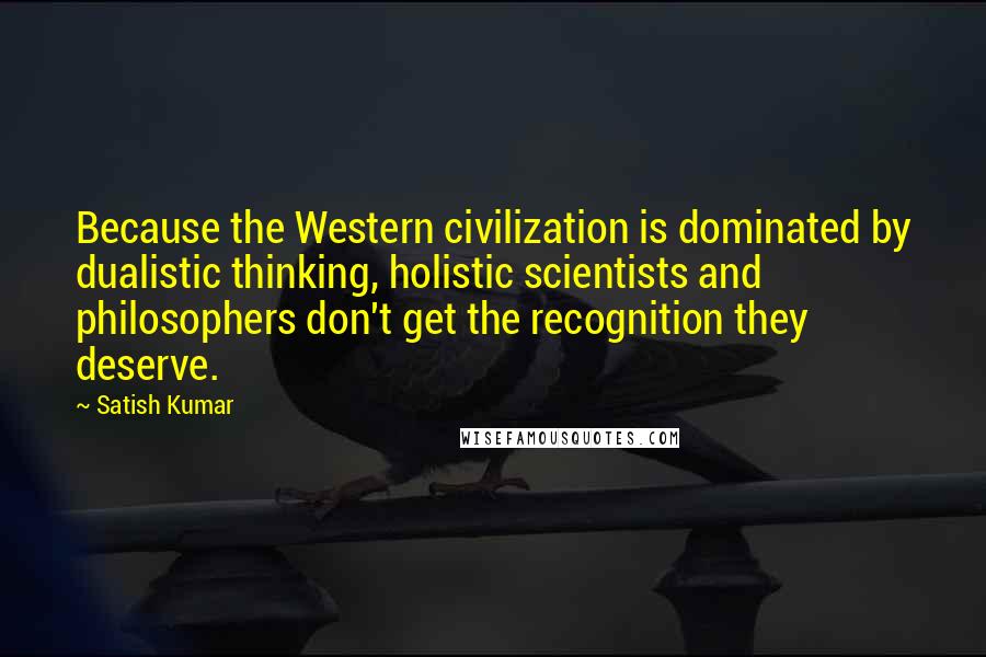 Satish Kumar Quotes: Because the Western civilization is dominated by dualistic thinking, holistic scientists and philosophers don't get the recognition they deserve.