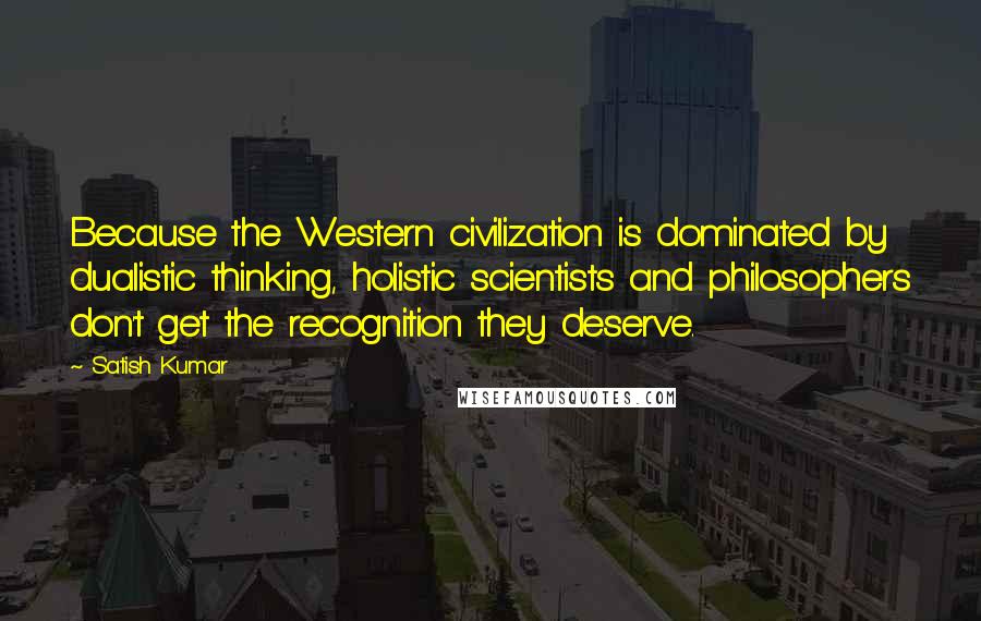 Satish Kumar Quotes: Because the Western civilization is dominated by dualistic thinking, holistic scientists and philosophers don't get the recognition they deserve.