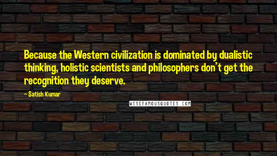 Satish Kumar Quotes: Because the Western civilization is dominated by dualistic thinking, holistic scientists and philosophers don't get the recognition they deserve.