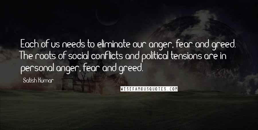 Satish Kumar Quotes: Each of us needs to eliminate our anger, fear and greed. The roots of social conflicts and political tensions are in personal anger, fear and greed.