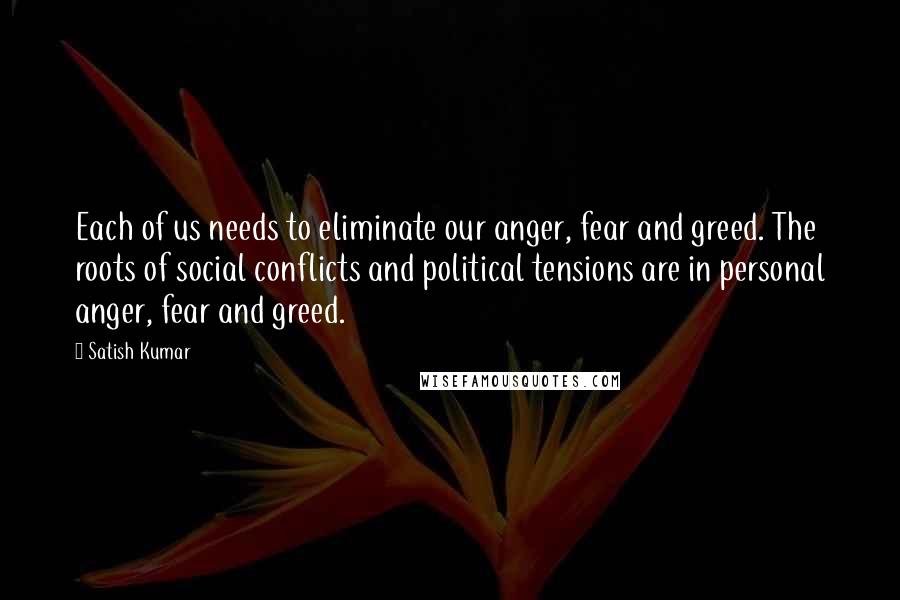 Satish Kumar Quotes: Each of us needs to eliminate our anger, fear and greed. The roots of social conflicts and political tensions are in personal anger, fear and greed.