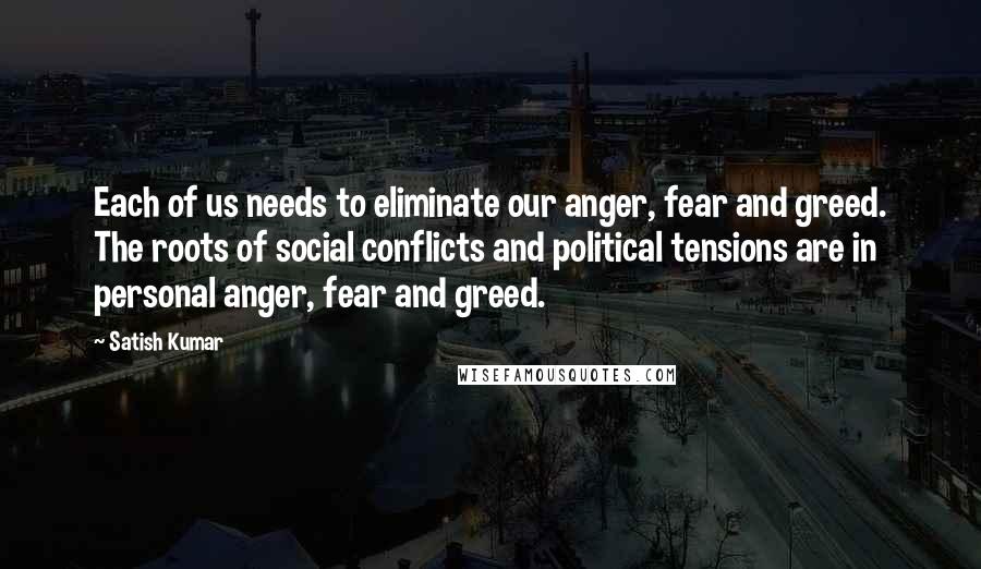 Satish Kumar Quotes: Each of us needs to eliminate our anger, fear and greed. The roots of social conflicts and political tensions are in personal anger, fear and greed.