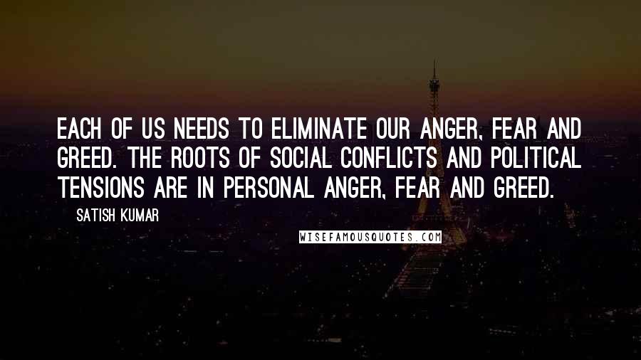 Satish Kumar Quotes: Each of us needs to eliminate our anger, fear and greed. The roots of social conflicts and political tensions are in personal anger, fear and greed.