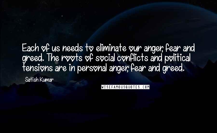 Satish Kumar Quotes: Each of us needs to eliminate our anger, fear and greed. The roots of social conflicts and political tensions are in personal anger, fear and greed.