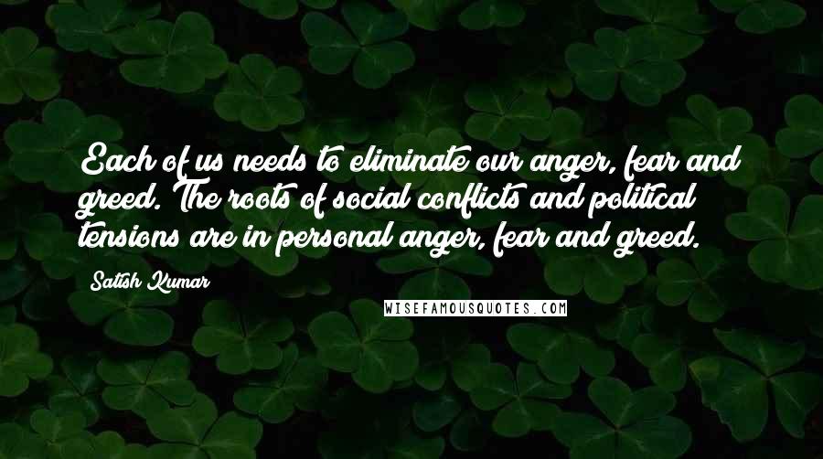 Satish Kumar Quotes: Each of us needs to eliminate our anger, fear and greed. The roots of social conflicts and political tensions are in personal anger, fear and greed.