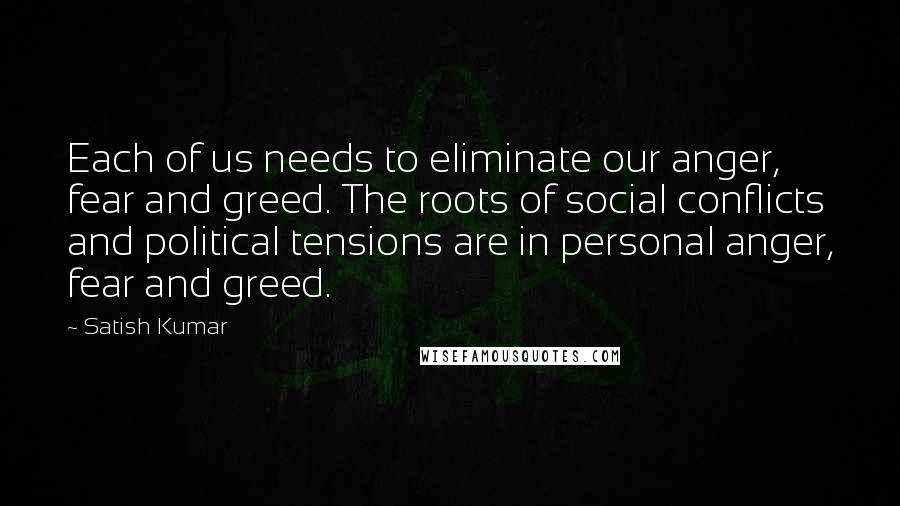 Satish Kumar Quotes: Each of us needs to eliminate our anger, fear and greed. The roots of social conflicts and political tensions are in personal anger, fear and greed.