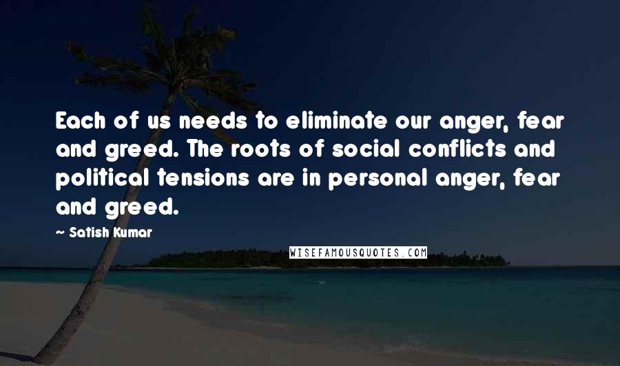 Satish Kumar Quotes: Each of us needs to eliminate our anger, fear and greed. The roots of social conflicts and political tensions are in personal anger, fear and greed.