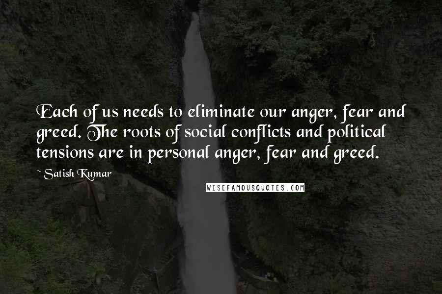 Satish Kumar Quotes: Each of us needs to eliminate our anger, fear and greed. The roots of social conflicts and political tensions are in personal anger, fear and greed.