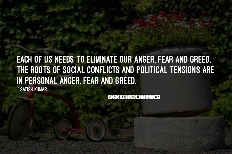 Satish Kumar Quotes: Each of us needs to eliminate our anger, fear and greed. The roots of social conflicts and political tensions are in personal anger, fear and greed.