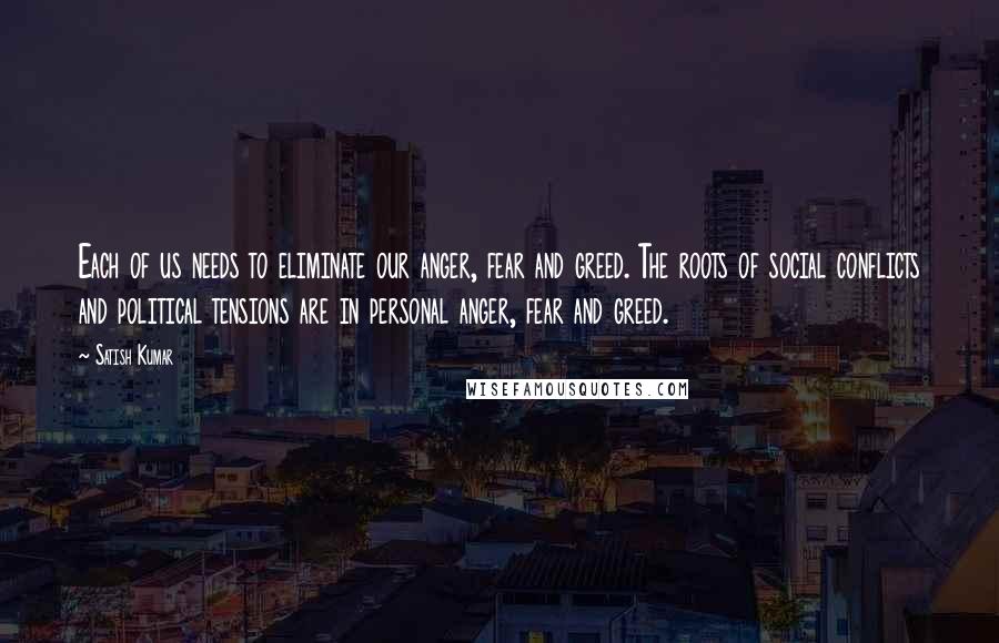 Satish Kumar Quotes: Each of us needs to eliminate our anger, fear and greed. The roots of social conflicts and political tensions are in personal anger, fear and greed.