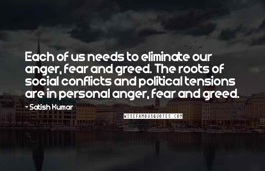 Satish Kumar Quotes: Each of us needs to eliminate our anger, fear and greed. The roots of social conflicts and political tensions are in personal anger, fear and greed.