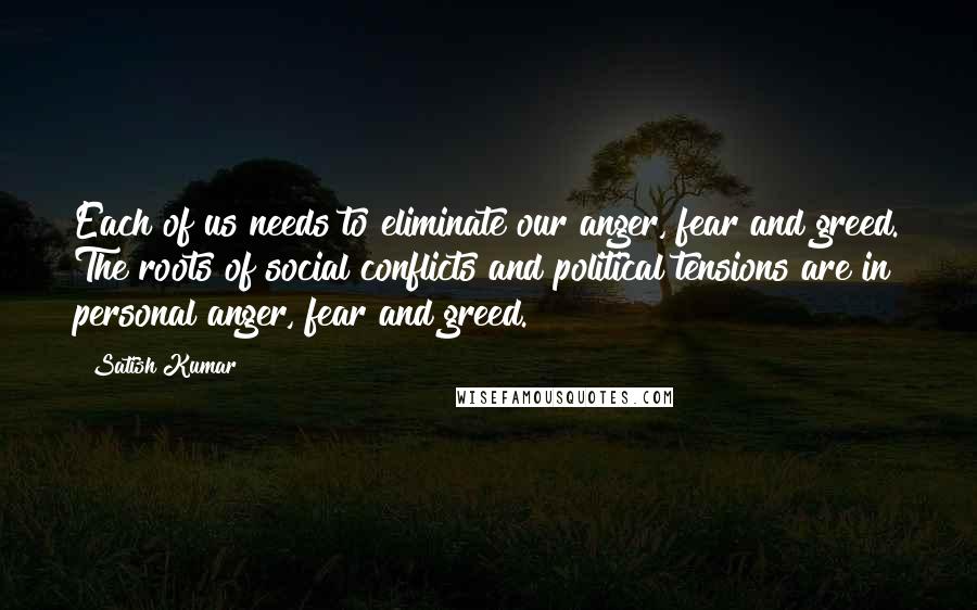 Satish Kumar Quotes: Each of us needs to eliminate our anger, fear and greed. The roots of social conflicts and political tensions are in personal anger, fear and greed.