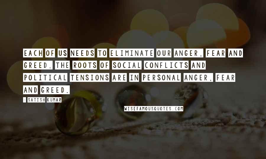 Satish Kumar Quotes: Each of us needs to eliminate our anger, fear and greed. The roots of social conflicts and political tensions are in personal anger, fear and greed.