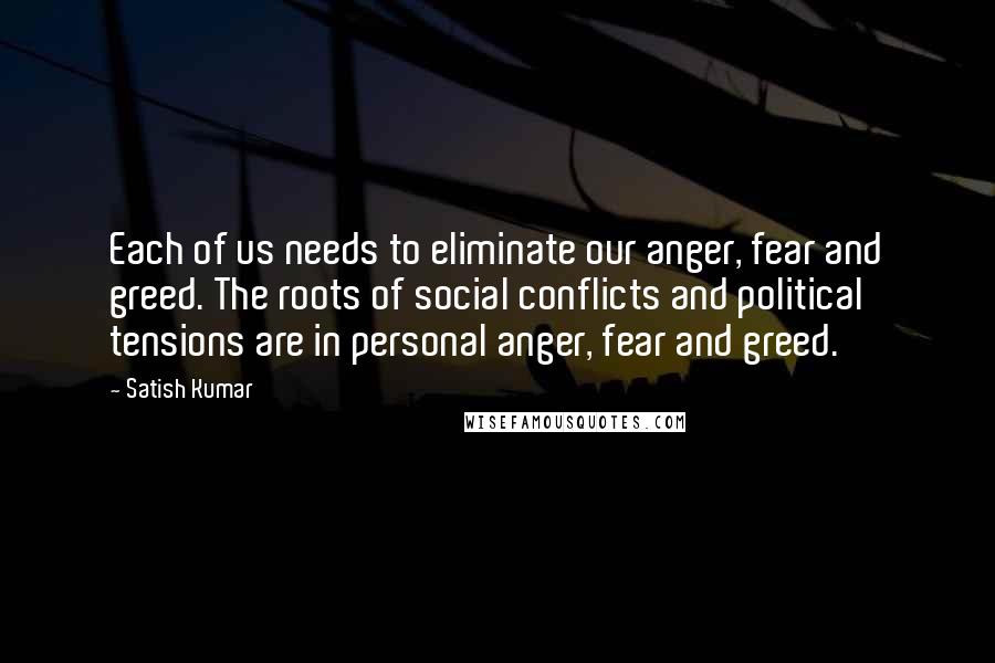 Satish Kumar Quotes: Each of us needs to eliminate our anger, fear and greed. The roots of social conflicts and political tensions are in personal anger, fear and greed.