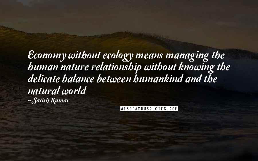 Satish Kumar Quotes: Economy without ecology means managing the human nature relationship without knowing the delicate balance between humankind and the natural world