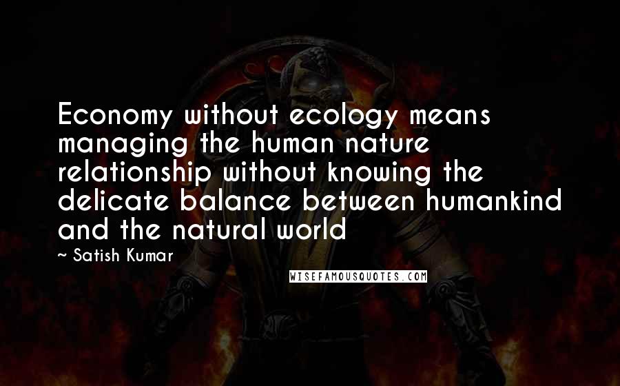 Satish Kumar Quotes: Economy without ecology means managing the human nature relationship without knowing the delicate balance between humankind and the natural world