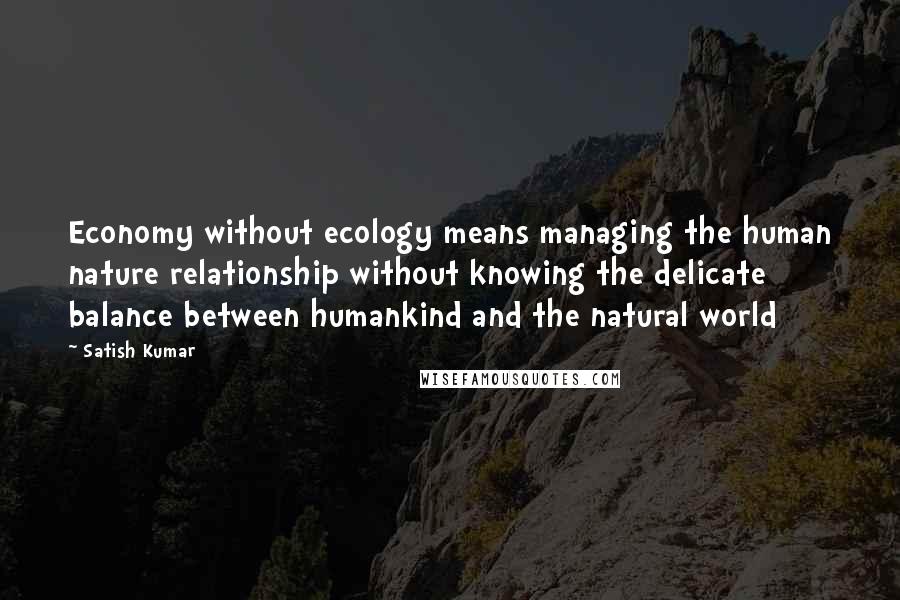Satish Kumar Quotes: Economy without ecology means managing the human nature relationship without knowing the delicate balance between humankind and the natural world