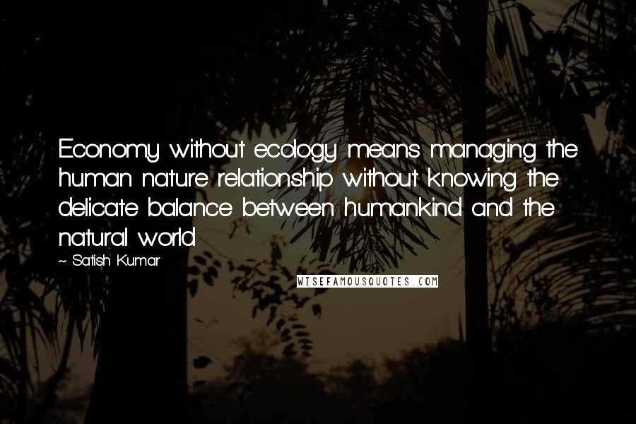 Satish Kumar Quotes: Economy without ecology means managing the human nature relationship without knowing the delicate balance between humankind and the natural world