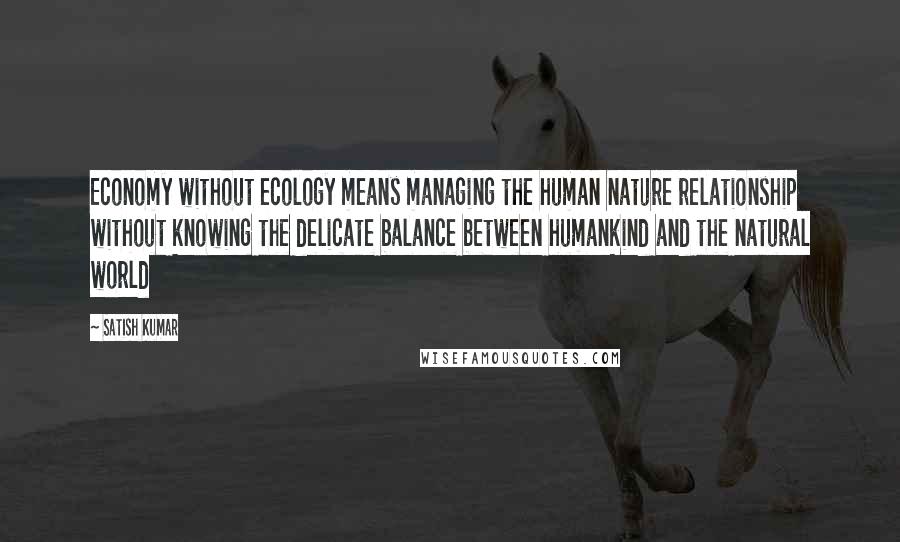 Satish Kumar Quotes: Economy without ecology means managing the human nature relationship without knowing the delicate balance between humankind and the natural world