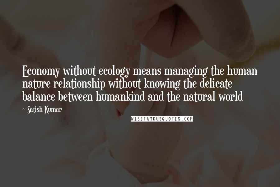 Satish Kumar Quotes: Economy without ecology means managing the human nature relationship without knowing the delicate balance between humankind and the natural world