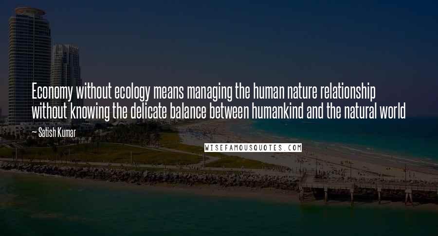 Satish Kumar Quotes: Economy without ecology means managing the human nature relationship without knowing the delicate balance between humankind and the natural world