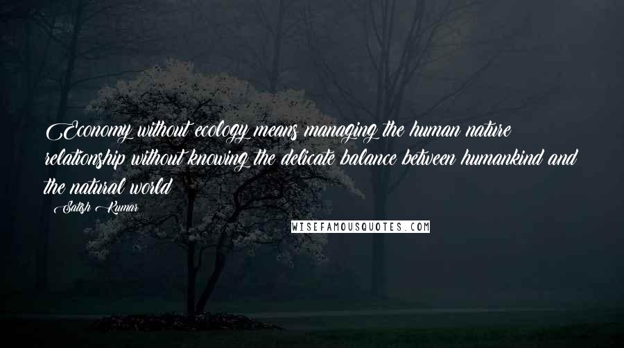 Satish Kumar Quotes: Economy without ecology means managing the human nature relationship without knowing the delicate balance between humankind and the natural world