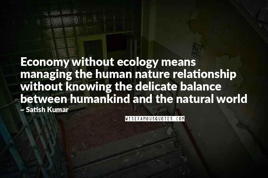 Satish Kumar Quotes: Economy without ecology means managing the human nature relationship without knowing the delicate balance between humankind and the natural world