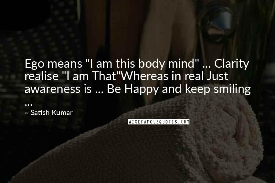 Satish Kumar Quotes: Ego means "I am this body mind" ... Clarity realise "I am That"Whereas in real Just awareness is ... Be Happy and keep smiling ...