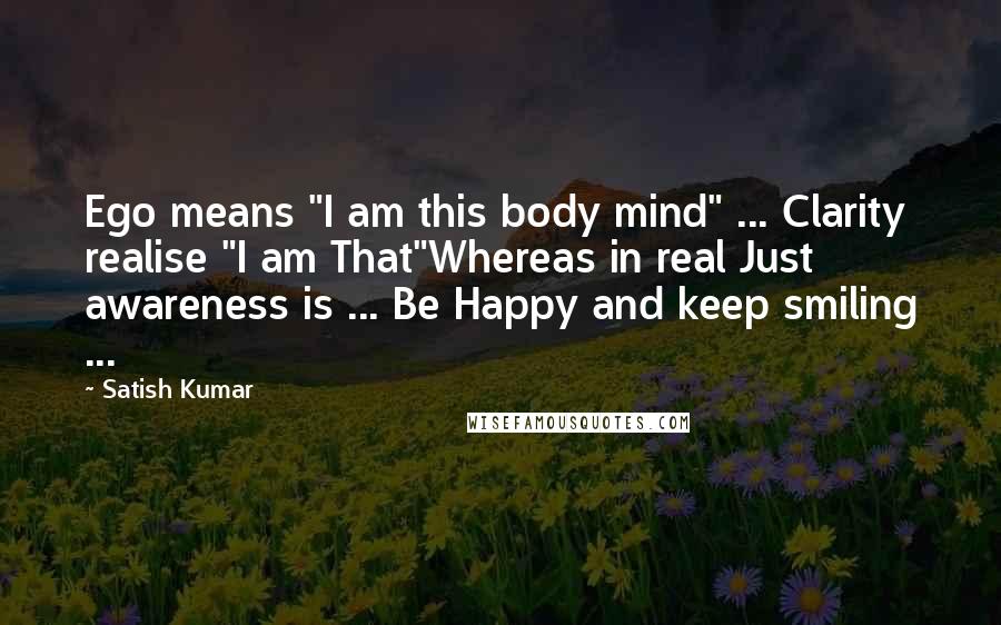 Satish Kumar Quotes: Ego means "I am this body mind" ... Clarity realise "I am That"Whereas in real Just awareness is ... Be Happy and keep smiling ...
