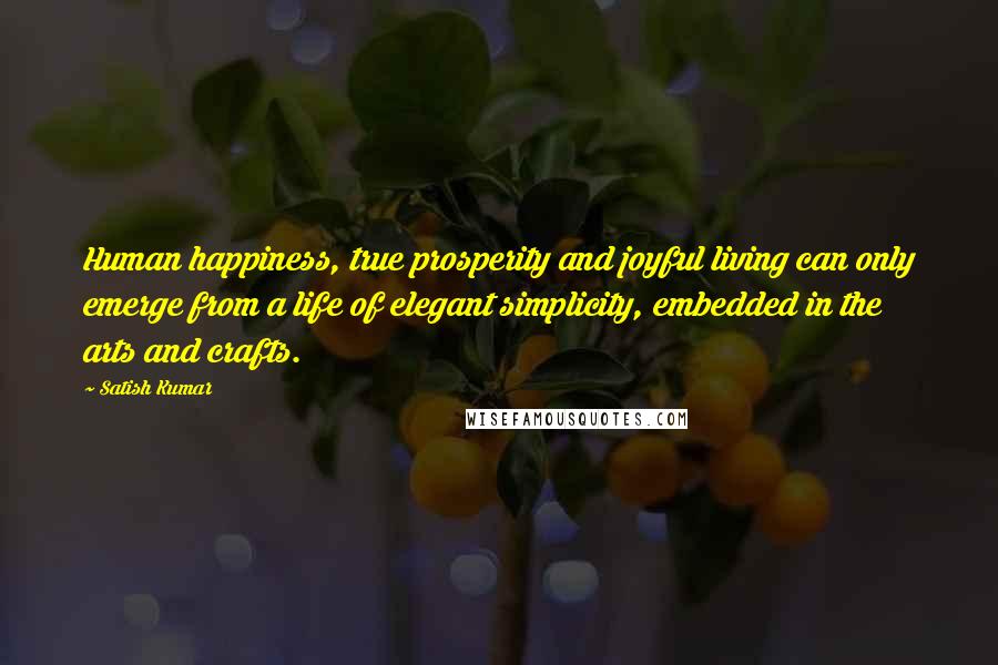 Satish Kumar Quotes: Human happiness, true prosperity and joyful living can only emerge from a life of elegant simplicity, embedded in the arts and crafts.