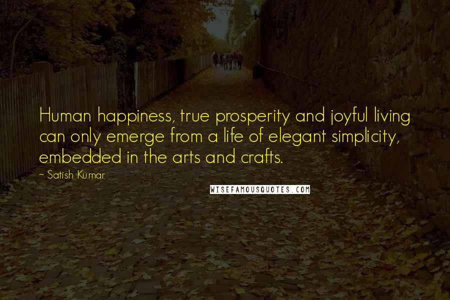 Satish Kumar Quotes: Human happiness, true prosperity and joyful living can only emerge from a life of elegant simplicity, embedded in the arts and crafts.