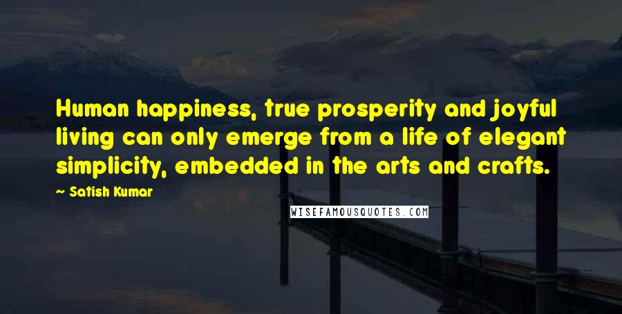 Satish Kumar Quotes: Human happiness, true prosperity and joyful living can only emerge from a life of elegant simplicity, embedded in the arts and crafts.