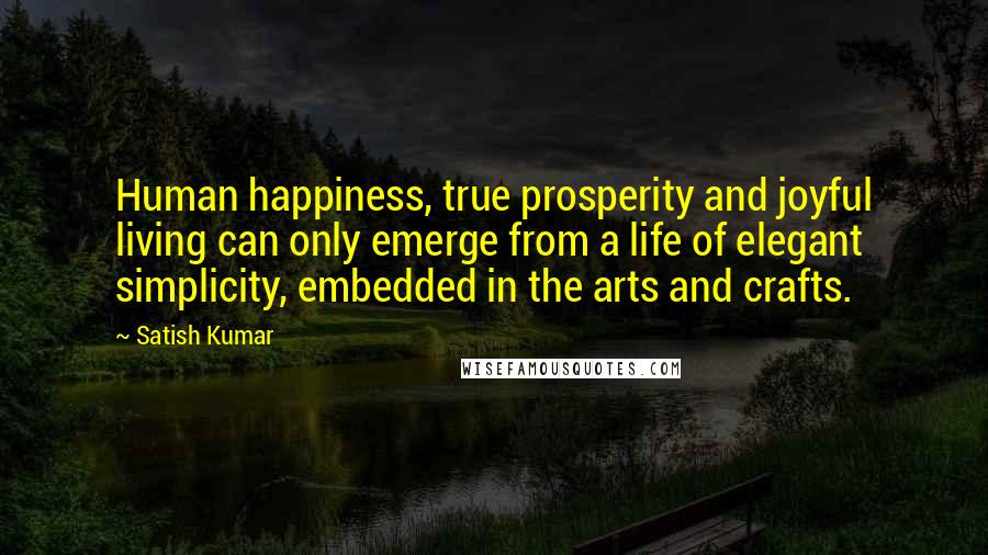 Satish Kumar Quotes: Human happiness, true prosperity and joyful living can only emerge from a life of elegant simplicity, embedded in the arts and crafts.