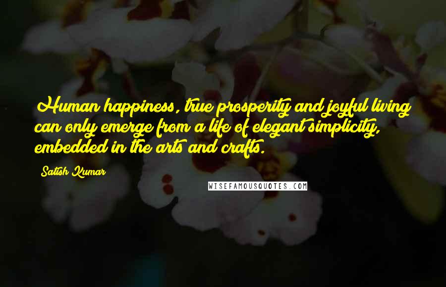 Satish Kumar Quotes: Human happiness, true prosperity and joyful living can only emerge from a life of elegant simplicity, embedded in the arts and crafts.